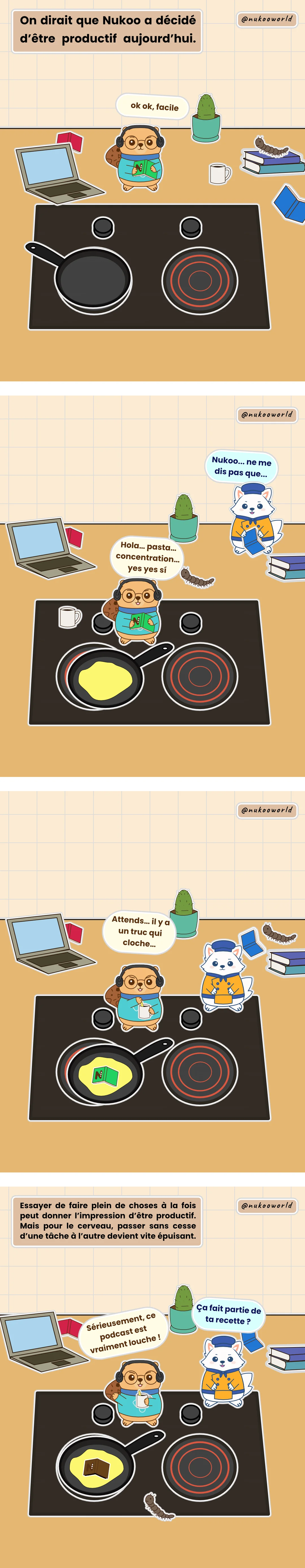 Une bande dessinée verticale sur l’apprentissage et la curiosité mettant en scène Nukoo, un petit castor portant des lunettes rondes et un pull bleu. Case 1 : Nukoo est sur un plan de cuisine en désordre, avec un casque sur les oreilles et un livre tenu à l’envers. Il dit « Ok ok, facile. » La narration dit : « On dirait que Nukoo a décidé d’être productif aujourd’hui. » Case 2 : Nukoo a versé de l’huile dans une poêle et dit : « Hola... pasta... concentration... yes yes sí. » Flowkï le renard arrive et dit : « Nukoo... ne me dis pas que... » Case 3 : Nukoo a jeté son livre dans la poêle et dit : « Attends... il y a un truc qui cloche. » Case 4 : Flowkï demande à Nukoo : « Ça fait partie de ta recette ? » Nukoo répond : « Sérieusement, ce podcast est vraiment louche ! » La narration explique qu’essayer de faire plein de choses à la fois peut donner l’impression d’être productif, mais que pour le cerveau, passer sans cesse d’une tâche à l’autre devient vite épuisant. Illustration par o-okun.