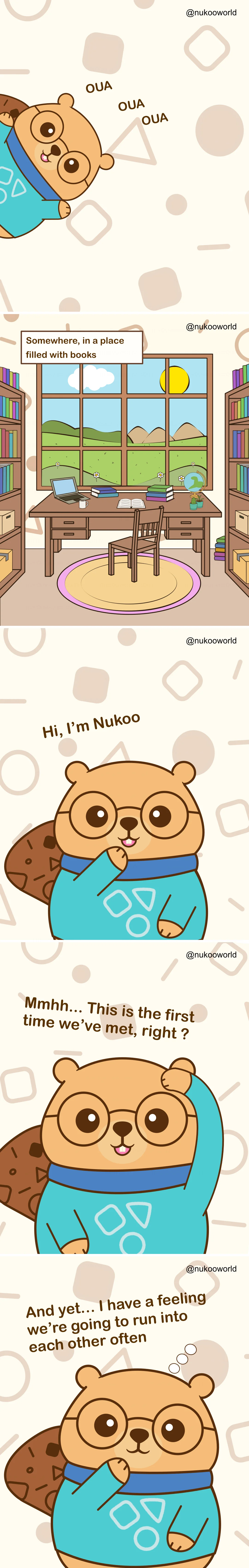 A vertical introductory comic presenting Nukoo, a friendly beaver character with round glasses and a teal sweater.
Panel 1: Nukoo peeks into the scene from the side with a cheerful expression. Small playful sounds « OUA OUA OUA » appear around him as if he is calling attention.
Panel 2: A peaceful study room filled with bookshelves. In the center is a wooden desk with a laptop, notebooks, a coffee mug, a globe, and a small plant. A large window behind the desk shows green hills, flowers, clouds, and a bright sun in the sky. A caption reads « Somewhere, in a place filled with books ».
Panel 3: Nukoo appears closer to the viewer, smiling and waving. He introduces himself with the text « Hi, I’m Nukoo ».
Panel 4: Nukoo scratches his head thoughtfully and says « Mmmh… This is the first time we’ve met, right ? »
Panel 5: Nukoo rests his paw near his chin, looking curious and friendly. The text reads « And yet… I have a feeling we’re going to run into each other ».
The comic serves as the introduction to the character Nukoo and invites the reader into his world, suggesting an ongoing series of encounters and stories. Illustration by o-okun.