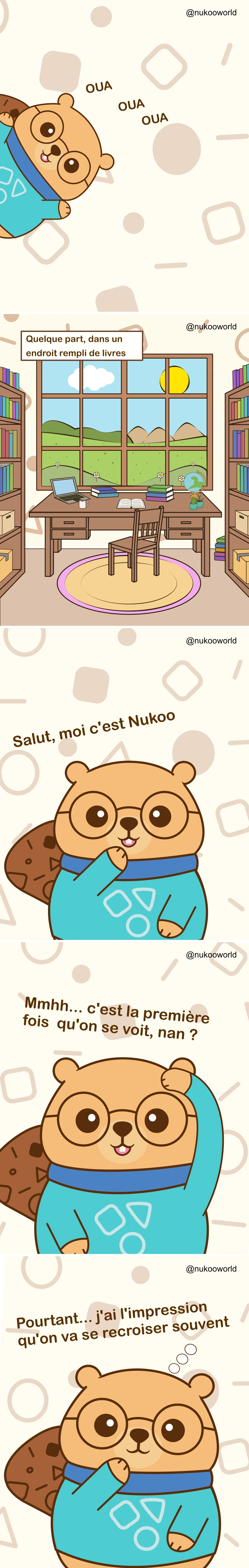 Une bande dessinée verticale d’introduction présentant Nukoo, un castor sympathique portant des lunettes rondes et un pull bleu-vert.
Planche 1 : Nukoo apparaît sur le côté de l’image avec une expression joyeuse. De petits sons ludiques « OUA OUA OUA » apparaissent autour de lui comme s’il appelait l’attention.
Planche 2 : Une pièce d’étude paisible remplie d’étagères de livres. Au centre se trouve un bureau en bois avec un ordinateur portable, des carnets, une tasse de café, un globe et une petite plante. Une grande fenêtre derrière le bureau montre des collines vertes, des fleurs, des nuages et un soleil lumineux dans le ciel. Une légende indique « Quelque part, dans un endroit rempli de livres ».
Planche 3 : Nukoo apparaît plus proche du lecteur, souriant et faisant un signe de la main. Il se présente avec le texte « Salut, moi c’est Nukoo ».
Planche 4 : Nukoo se gratte la tête d’un air pensif et dit « Mmmh… C’est la première fois qu’on se rencontre, non ? ».
Planche 5 : Nukoo pose sa patte près de son menton, avec un air curieux et amical. Le texte dit « Et pourtant… J’ai l’impression qu’on va se recroiser ».
La bande dessinée sert d’introduction au personnage de Nukoo et invite le lecteur dans son univers, suggérant une série d’histoires et de rencontres à venir. Illustration par o-okun.