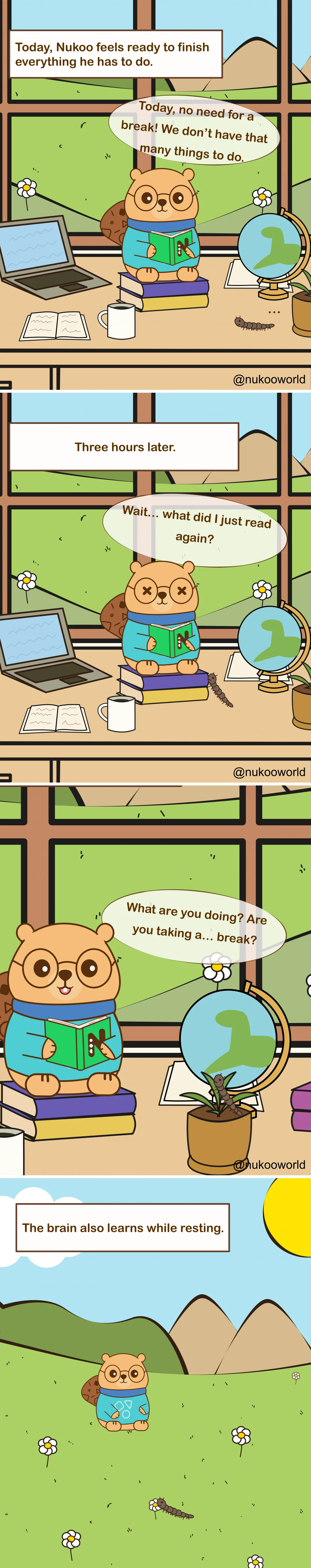 Vertical educational comic set in Nukoo’s study room. Nukoo, a small beaver wearing round glasses and a teal sweater, sits on a stack of books reading while a millipede is nearby.

Panel 1: A caption reads « Today, Nukoo feels ready to finish everything he has to do. » Nukoo sits at a desk with books, a laptop, a globe and a mug, reading intensely. He says « Today, no need for a break! We don’t have that many things to do. »

Panel 2: A caption reads « Three hours later. » Nukoo is still reading, but now looks confused and exhausted. His eyes appear dizzy and he says « Wait… what did I just read again? »

Panel 3: Nukoo looks toward a flower pot where the millipede is resting on the plant. Nukoo asks « What are you doing? Are you taking a… break? »

Panel 4: The final panel shows Nukoo and the millipede outside in a grassy field with mountains and flowers. A caption reads « The brain also learns while resting. »

The comic illustrates a learning principle: studying without breaks reduces attention and comprehension, while short periods of rest help the brain process and strengthen newly learned information. Illustration by o-okun.