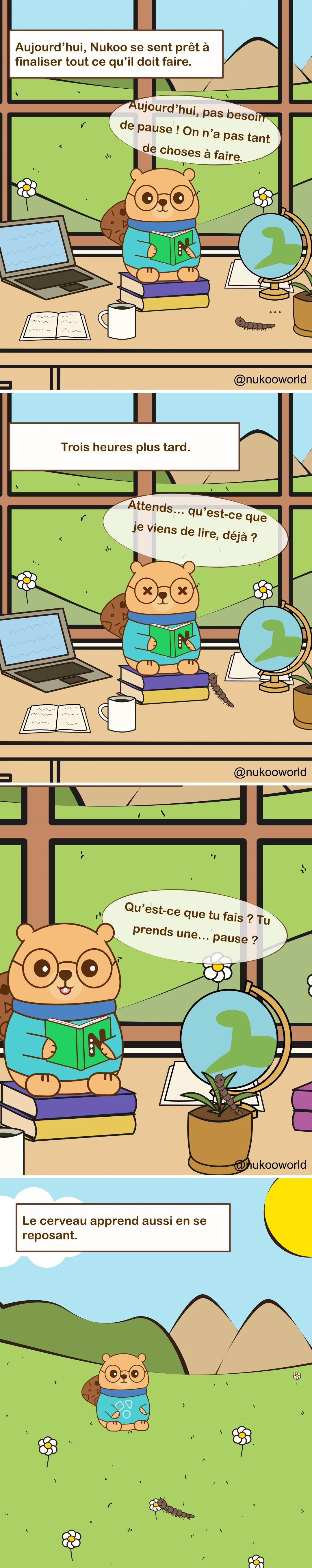 Une bande dessinée éducative verticale se déroulant dans la salle d’étude de Nukoo. Nukoo, un petit castor portant des lunettes rondes et un pull bleu sarcelle, est assis sur une pile de livres en train de lire tandis qu’un mille-pattes se trouve à proximité.

Case 1 : Une légende indique « Aujourd’hui, Nukoo se sent prêt à terminer tout ce qu’il a à faire. » Nukoo est assis à un bureau avec des livres, un ordinateur portable, un globe et une tasse, lisant avec concentration. Il dit « Aujourd’hui, pas besoin de pause ! Nous n’avons pas tant de choses à faire. »

Case 2 : Une légende indique « Trois heures plus tard. » Nukoo lit toujours, mais il semble maintenant confus et épuisé. Ses yeux paraissent étourdis et il dit « Attends… qu’est-ce que je viens de lire déjà ? »

Case 3 : Nukoo regarde vers un pot de fleurs où le mille-pattes se repose sur la plante. Nukoo demande « Qu’est-ce que tu fais ? Tu prends une… pause ? »

Case 4 : La dernière case montre Nukoo et le mille-pattes dehors dans un champ d’herbe avec des montagnes et des fleurs. Une légende indique « Le cerveau apprend aussi pendant le repos. »

La bande dessinée illustre un principe d’apprentissage : étudier sans pause réduit l’attention et la compréhension, tandis que de courtes périodes de repos aident le cerveau à traiter et à renforcer les informations nouvellement apprises. Illustration par o-okun.