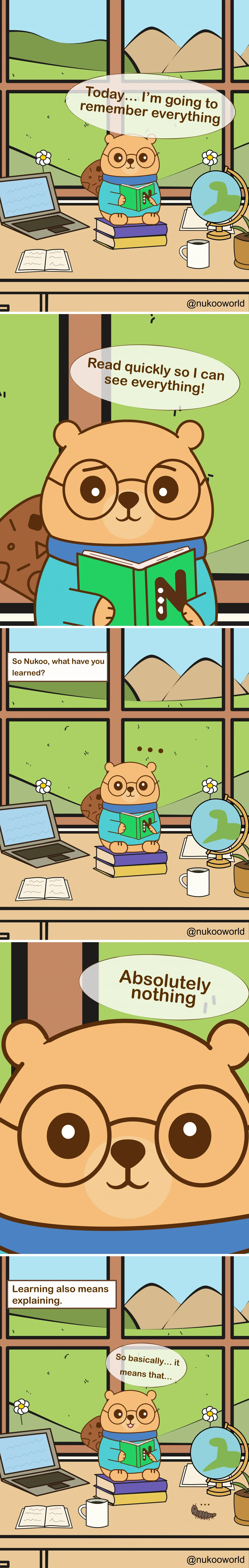 A vertical educational comic featuring Nukoo, a small beaver with round glasses wearing a teal sweater, studying at a desk in a bright room with a large window overlooking green hills and mountains.
Panel 1: Nukoo sits on a stack of books at his desk, holding a green book. Around him are a laptop, an open notebook, a coffee mug, and a small globe. Outside the window are flowers, hills, and a sunny sky. Nukoo says « Today… I’m going to remember everything ».
Panel 2: Close-up of Nukoo reading the book quickly. He says « Read quickly so I can see everything! » suggesting he believes speed will help him learn more.
Panel 3: The scene returns to the wider desk view. A caption asks « So Nukoo, what have you learned? » Nukoo sits quietly with small dots above his head, showing confusion.
Panel 4: Close-up of Nukoo’s face. He answers honestly « Absolutely nothing ».
Panel 5: A caption appears: « Learning also means explaining ». Nukoo sits again with the book open, thinking carefully.
Panel 6: Nukoo begins to explain what he read, saying « So basically… it means that… » while trying to process the information. A small caterpillar crawls on the desk nearby.
The comic illustrates an important learning principle: simply reading quickly does not guarantee understanding. Explaining ideas in your own words helps transform information into real knowledge. Illustration by o-okun.