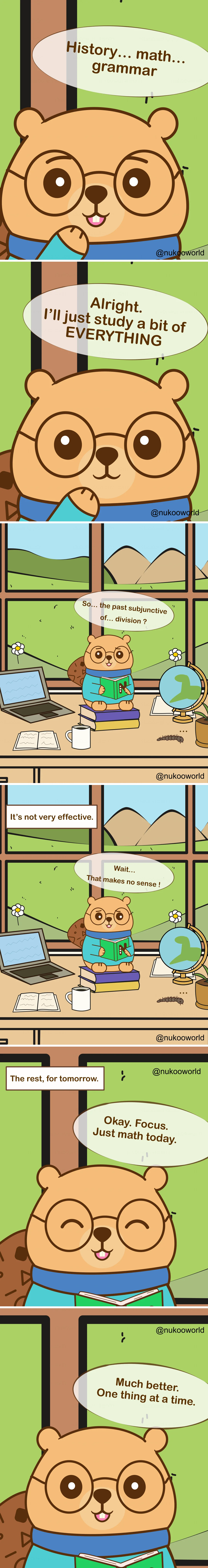 A vertical educational comic featuring Nukoo, a small beaver with round glasses wearing a teal sweater, studying in a bright room with a large window overlooking hills and mountains.
Panel 1: Close-up of Nukoo thinking about different school subjects. His speech bubble reads « History… math… grammar ».
Panel 2: Nukoo decides enthusiastically « Alright. I’ll just study a bit of EVERYTHING ».
Panel 3: Nukoo sits on a stack of books at a desk with a laptop, an open notebook, a coffee mug, and a globe. Outside the window are flowers and green hills. Looking confused at his book, he says « So… the past subjunctive of… division? » showing that the subjects are mixing together in his mind.
Panel 4: A caption reads « It’s not very effective. » Nukoo looks puzzled and says « Wait… That makes no sense! »
Panel 5: Nukoo decides to change strategy. A caption reads « The rest, for tomorrow. » Nukoo smiles and says « Okay. Focus. Just math today. »
Panel 6: Nukoo reads calmly with a satisfied expression and says « Much better. One thing at a time. »
The comic illustrates a learning principle: trying to study multiple subjects simultaneously can cause confusion, while focusing on one topic at a time improves concentration and understanding. Illustration by o-okun.