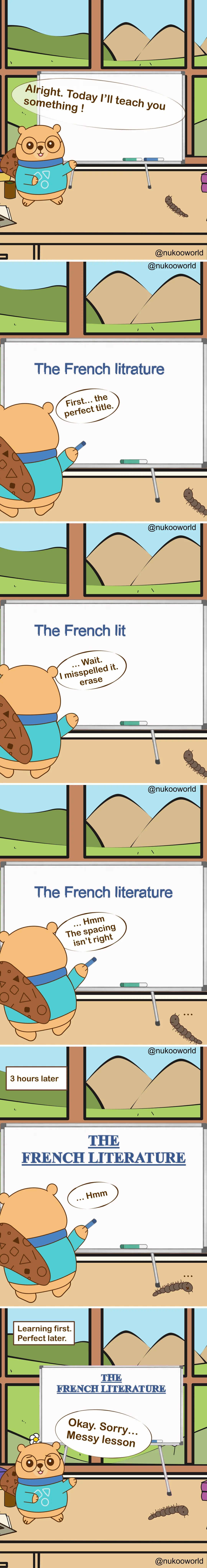 A vertical educational comic where Nukoo, a small beaver wearing round glasses and a teal sweater, teaches a lesson in front of a whiteboard while Mr Centipede, a small brown centipede, observes from the floor. The classroom-like room has a large window showing green hills and mountains outside.
Panel 1: Nukoo stands beside the whiteboard and announces « Alright. Today I’ll teach you something! » while Mr Centipede watches nearby.
Panel 2: Nukoo begins writing the lesson title on the board: « The French litrature ». He comments « First… the perfect title. »
Panel 3: Nukoo notices a mistake. The board now reads « The French lit ». He says « Wait… I misspelt it, erase. »
Panel 4: The corrected title appears: « The French literature ». Nukoo studies it and says « Hmm… The spacing isn’t right. »
Panel 5: A caption reads « 3 hours later ». The board now shows a large, perfectly formatted title in capital letters: « THE FRENCH LITERATURE ». Nukoo looks at it silently, still focusing on presentation.
Panel 6: A caption reads « Learning first. Perfect later. » Nukoo finally turns toward the class and says « Okay. Sorry… Messy lesson. » while Mr Centipede remains on the floor nearby.
The comic illustrates a learning principle: focusing too much on perfection and presentation can delay actual learning. It is often better to begin teaching or practicing first and refine things later. Illustration by o-okun.