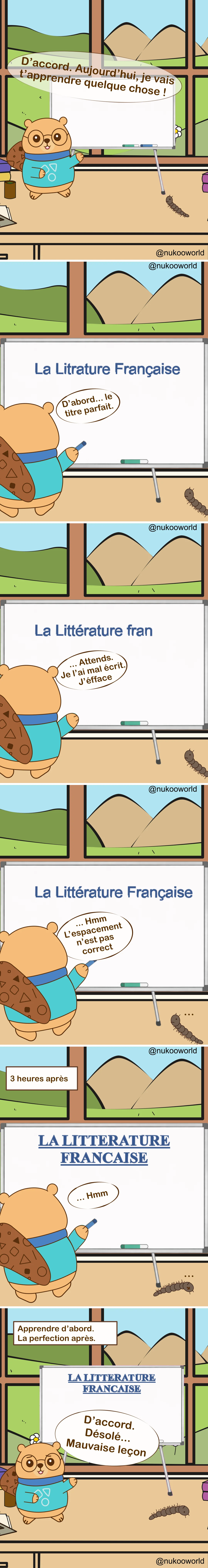 Une bande dessinée éducative verticale où Nukoo, un petit castor portant des lunettes rondes et un pull bleu sarcelle, donne une leçon devant un tableau blanc tandis que Monsieur Mille-Pattes, un petit mille-pattes brun, observe depuis le sol. La pièce ressemble à une salle de classe avec une grande fenêtre montrant des collines vertes et des montagnes.
Case 1 : Nukoo se tient près du tableau et annonce « Très bien. Aujourd’hui je vais vous apprendre quelque chose ! » pendant que Monsieur Mille-Pattes observe à côté.
Case 2 : Nukoo commence à écrire le titre de la leçon sur le tableau : « La littérature française ». Il commente « D’abord… le titre parfait. »
Case 3 : Nukoo remarque une erreur et dit « Attends… j’ai fait une faute, on efface. »
Case 4 : Le titre corrigé apparaît : « La littérature française ». Nukoo l’observe et dit « Hmm… l’espacement n’est pas correct. »
Case 5 : Une légende indique « 3 heures plus tard ». Le tableau affiche maintenant un grand titre parfaitement formaté en lettres capitales : « LA LITTÉRATURE FRANÇAISE ». Nukoo le regarde en silence, toujours concentré sur la présentation.
Case 6 : Une légende indique « Apprendre d’abord. Parfait plus tard. » Nukoo se tourne enfin vers la classe et dit « Bon… désolé. Leçon un peu désordonnée. » tandis que Monsieur Mille-Pattes reste au sol à côté.
La bande dessinée illustre un principe d’apprentissage : se concentrer trop sur la perfection et la présentation peut retarder l’apprentissage réel. Il vaut souvent mieux commencer à enseigner ou à pratiquer d’abord, puis améliorer les choses ensuite. Illustration par o-okun.