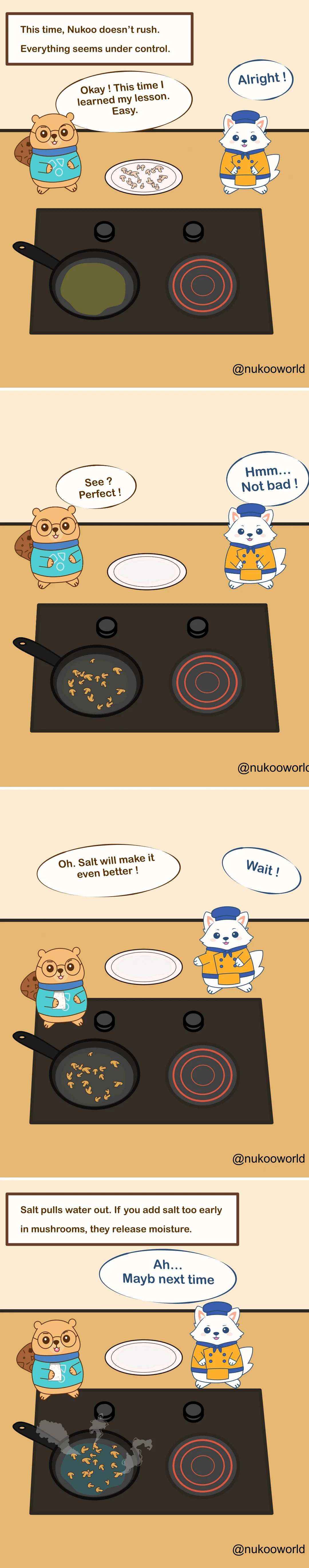 A four-panel educational cooking comic featuring two characters: Nukoo, a small beaver wearing glasses and a teal sweater, and Flowkï, a white fox dressed like a chef in an orange jacket and blue hat. They stand beside a stovetop with a frying pan.
Panel 1: A caption reads « This time, Nukoo doesn’t rush. Everything seems under control. » Raw chopped mushrooms sit on a plate. Nukoo says he learned his lesson and will cook them easily. Flowkï responds « Alright! »
Panel 2: The mushrooms are now in the pan cooking. The plate is empty. Nukoo proudly says « See? Perfect! » Flowkï replies « Hmm… Not bad! »
Panel 3: Nukoo grabs a salt shaker and says « Oh. Salt will make it even better! » Flowkï quickly reacts with « Wait! »
Panel 4: A caption explains the cooking tip: « Salt pulls water out. If you add salt too early in mushrooms, they release moisture. » The pan now contains watery mushrooms steaming in liquid. Flowkï says « Ah… Maybe next time. »
The comic illustrates a common kitchen technique: when sautéing mushrooms, adding salt too early draws out water and prevents proper browning. Illustration by o-okun.