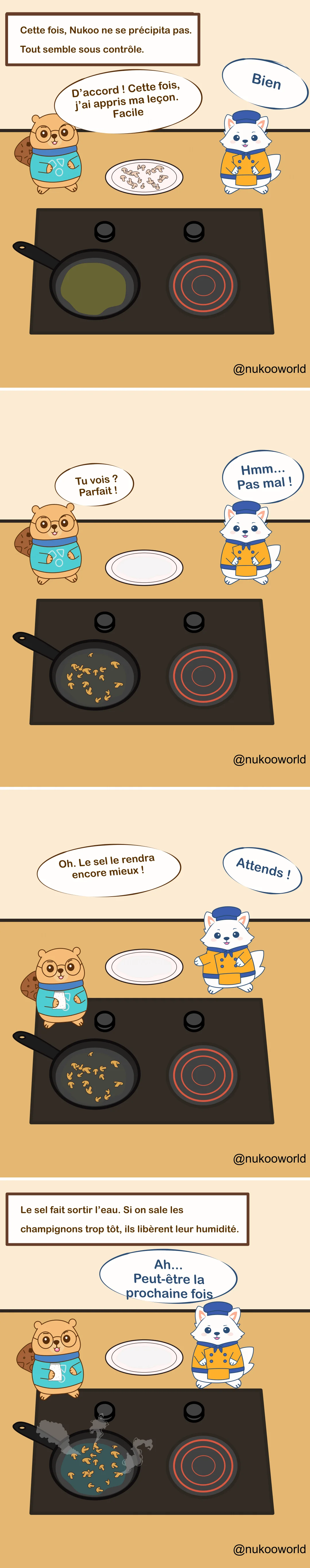 Une bande dessinée éducative en quatre cases sur la cuisine mettant en scène deux personnages : Nukoo, un petit castor portant des lunettes et un pull bleu sarcelle, et Flowkï, un renard blanc habillé en chef avec une veste orange et un chapeau bleu. Ils se tiennent près d’une cuisinière avec une poêle.
Case 1 : Une légende indique « Cette fois, Nukoo ne se précipite pas. Tout semble sous contrôle. » Des champignons crus coupés sont posés sur une assiette. Nukoo dit qu’il a retenu la leçon et qu’il va les cuire facilement. Flowkï répond « D’accord ! »
Case 2 : Les champignons sont maintenant dans la poêle en train de cuire. L’assiette est vide. Nukoo dit fièrement « Tu vois ? Parfait ! » Flowkï répond « Hmm… Pas mal ! »
Case 3 : Nukoo prend une salière et dit « Oh. Un peu de sel rendra ça encore meilleur ! » Flowkï réagit rapidement « Attends ! »
Case 4 : Une légende explique l’astuce de cuisine : « Le sel fait sortir l’eau. Si on ajoute le sel trop tôt aux champignons, ils libèrent leur humidité. » La poêle contient maintenant des champignons baignés dans un liquide et produisant de la vapeur. Flowkï dit « Ah… Peut-être la prochaine fois. »
La bande dessinée illustre une technique de cuisine courante : lorsqu’on fait sauter des champignons, ajouter le sel trop tôt fait sortir l’eau et empêche une bonne coloration. Illustration par o-okun.